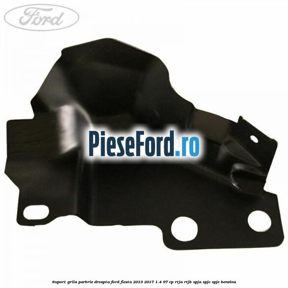 Suport grila parbriz dreapta Ford Fiesta 2013-2017 1.4 97 cp RTJA, RTJB, SPJA, SPJC, SPJE benzina