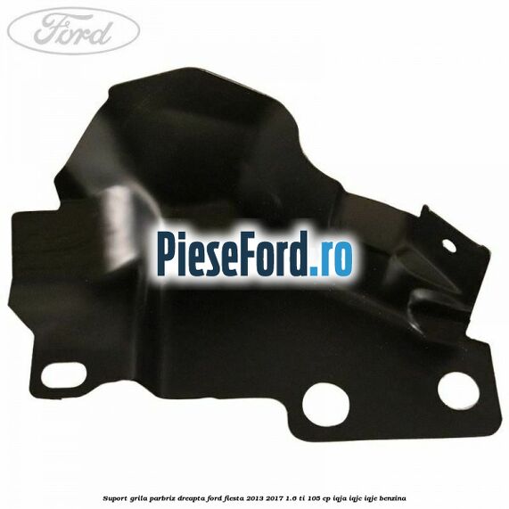 Suport grila parbriz dreapta Ford Fiesta 2013-2017 1.6 Ti 105 cp IQJA, IQJC, IQJE benzina