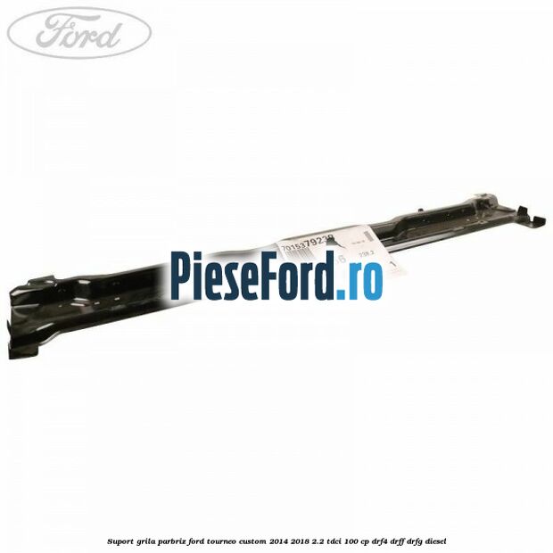 Suport grila parbriz Ford Tourneo Custom 2014-2018 2.2 TDCi 100 cp DRF4, DRFF, DRFG diesel
