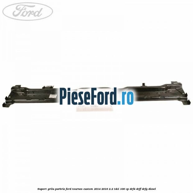 Suport grila parbriz Ford Tourneo Custom 2014-2018 2.2 TDCi 100 cp DRF4, DRFF, DRFG diesel