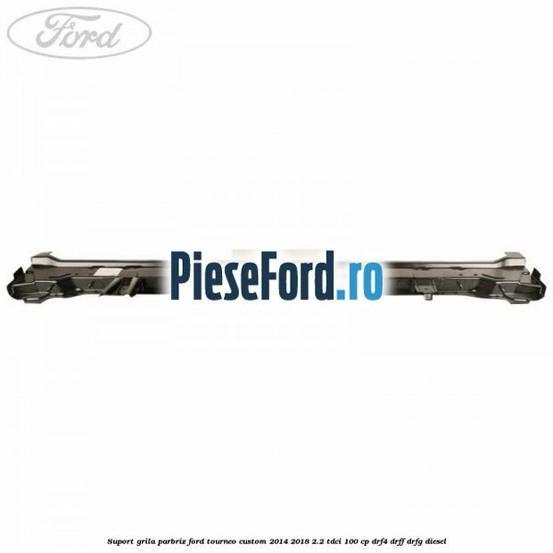 Suport grila parbriz Ford Tourneo Custom 2014-2018 2.2 TDCi 100 cp DRF4, DRFF, DRFG diesel