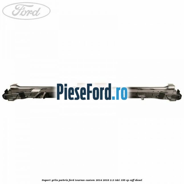 Suport grila parbriz Ford Tourneo Custom 2014-2018 2.2 TDCi 155 cp CVFF diesel
