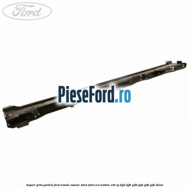 Suport grila parbriz Ford Transit Custom 2014-2018 2.0 EcoBlue 105 cp BJFA, BJFB, YLF6, YLFA, YLFB, YLFS diesel