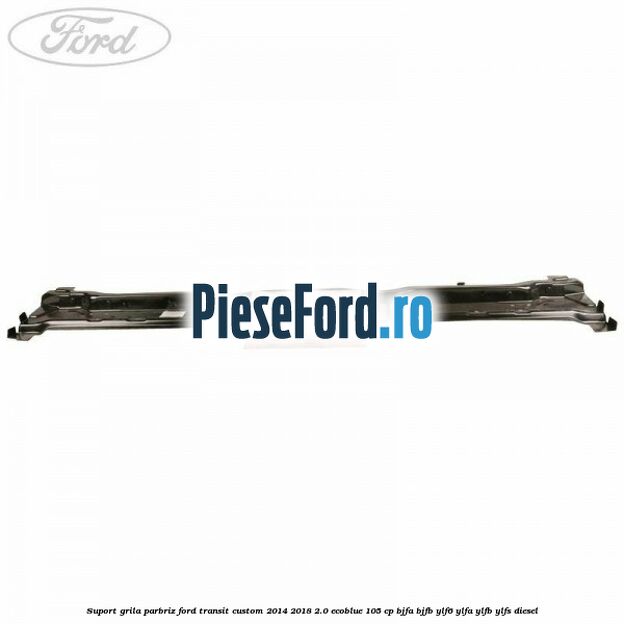 Suport grila parbriz Ford Transit Custom 2014-2018 2.0 EcoBlue 105 cp BJFA, BJFB, YLF6, YLFA, YLFB, YLFS diesel