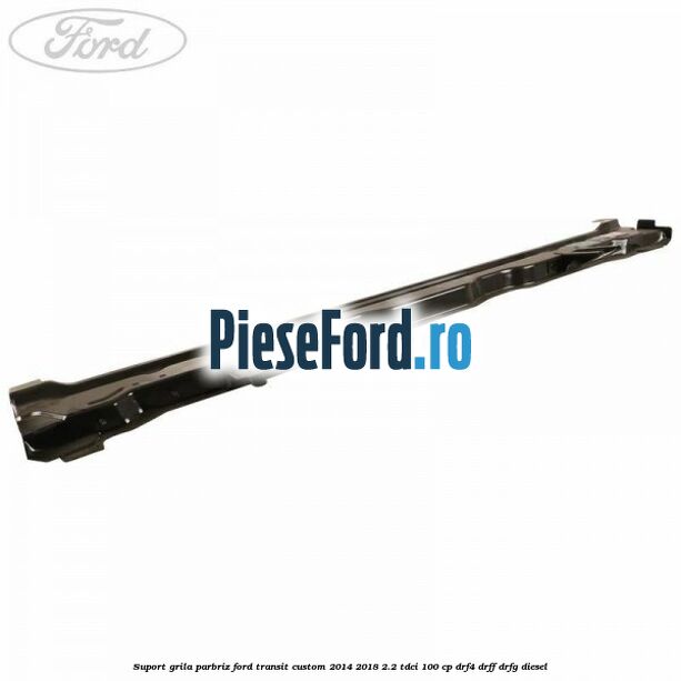 Suport grila parbriz Ford Transit Custom 2014-2018 2.2 TDCi 100 cp DRF4, DRFF, DRFG diesel