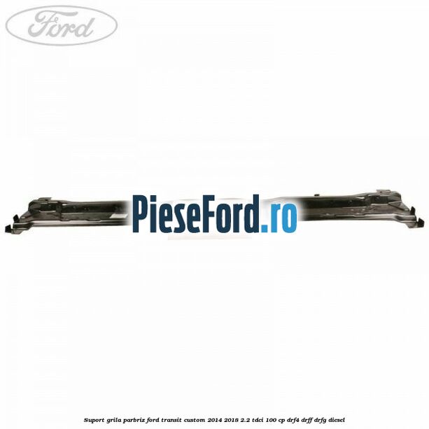 Suport grila parbriz Ford Transit Custom 2014-2018 2.2 TDCi 100 cp DRF4, DRFF, DRFG diesel