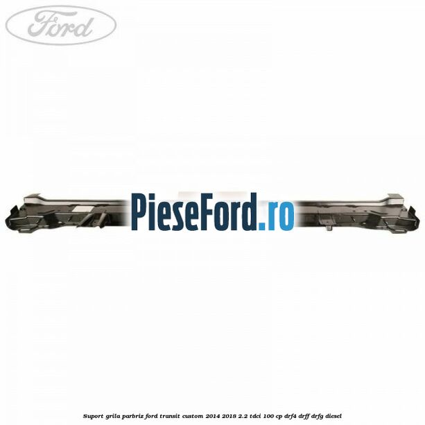 Suport grila parbriz Ford Transit Custom 2014-2018 2.2 TDCi 100 cp DRF4, DRFF, DRFG diesel