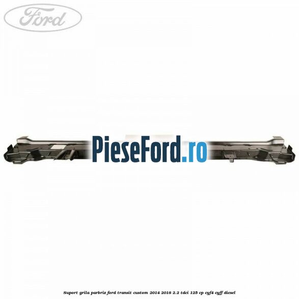Suport grila parbriz Ford Transit Custom 2014-2018 2.2 TDCi 125 cp Suport grila parbriz Ford Transit Custom 2014-2018 2.2 TDCi 125 cp CYF4, CYFF diesel