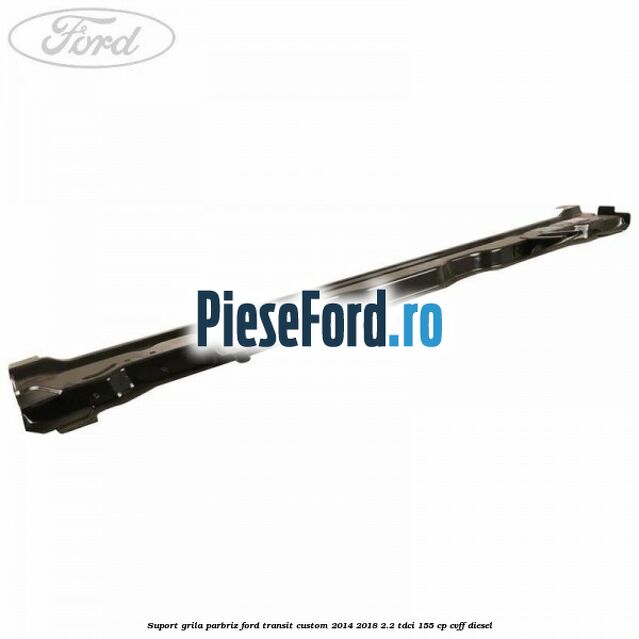 Suport grila parbriz Ford Transit Custom 2014-2018 2.2 TDCi 155 cp CVFF diesel