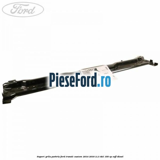 Suport grila parbriz Ford Transit Custom 2014-2018 2.2 TDCi 155 cp CVFF diesel