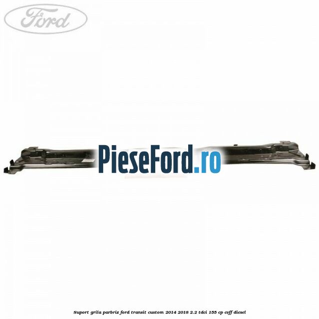 Suport grila parbriz Ford Transit Custom 2014-2018 2.2 TDCi 155 cp CVFF diesel