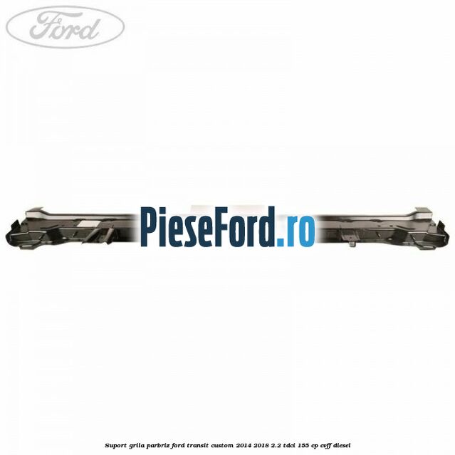 Suport grila parbriz Ford Transit Custom 2014-2018 2.2 TDCi 155 cp CVFF diesel