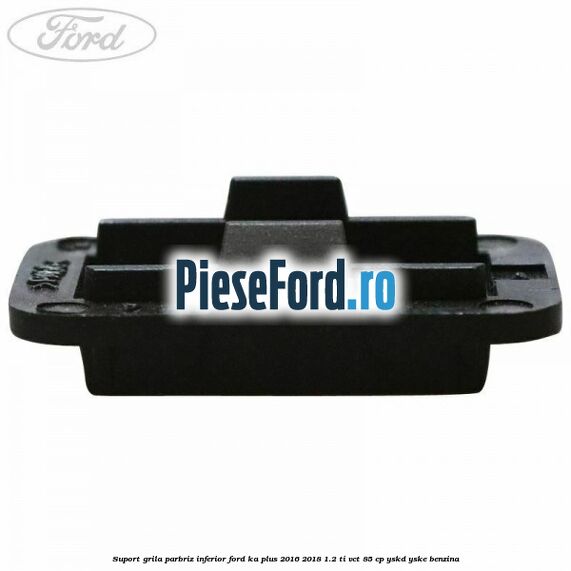 Suport grila parbriz inferior Ford Ka plus 2016-2018 1.2 Ti-VCT 85 cp YSKD, YSKE benzina