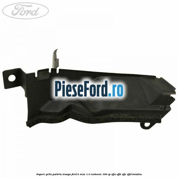 Suport grila parbriz stanga Ford B-Max 1.0 EcoBoost 100 cp SFJA, SFJB, SFJC, SFJD benzina