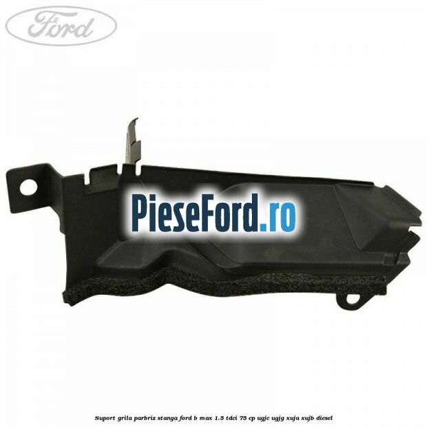 Suport grila parbriz stanga Ford B-Max 1.5 TDCi 75 cp UGJC, UGJG, XUJA, XUJB diesel