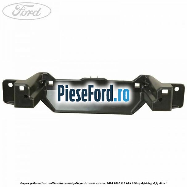 Suport grila unitate multimedia cu navigatie Ford Transit Custom 2014-2018 2.2 TDCi 100 cp DRF4, DRFF, DRFG diesel