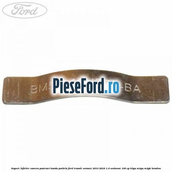 Suport inferior camera pastrare banda parbriz Ford Transit Connect 2013-2018 1.0 EcoBoost 100 cp B3GA, M2GA, M2GB benzina