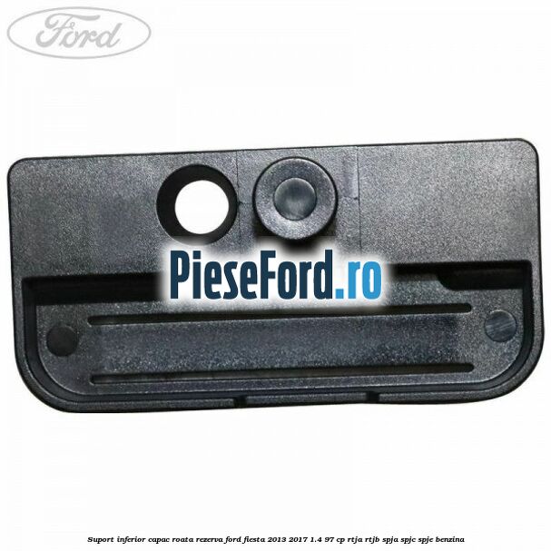 Suport inferior capac roata rezerva Ford Fiesta 2013-2017 1.4 97 cp RTJA, RTJB, SPJA, SPJC, SPJE benzina