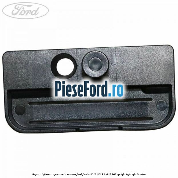 Suport inferior capac roata rezerva Ford Fiesta 2013-2017 1.6 Ti 105 cp Suport inferior capac roata rezerva Ford Fiesta 2013-2017 1.6 Ti 105 cp IQJA, IQJC, IQJE benzina