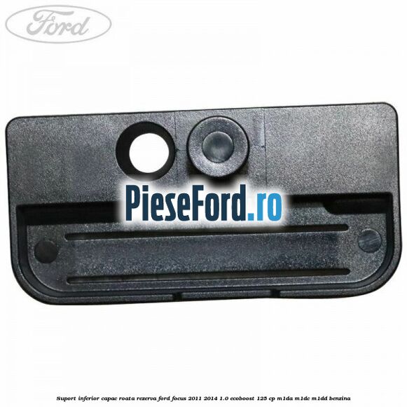Suport inferior capac roata rezerva Ford Focus 2011-2014 1.0 EcoBoost 125 cp Suport inferior capac roata rezerva Ford Focus 2011-2014 1.0 EcoBoost 125 cp M1DA, M1DC, M1DD benzina