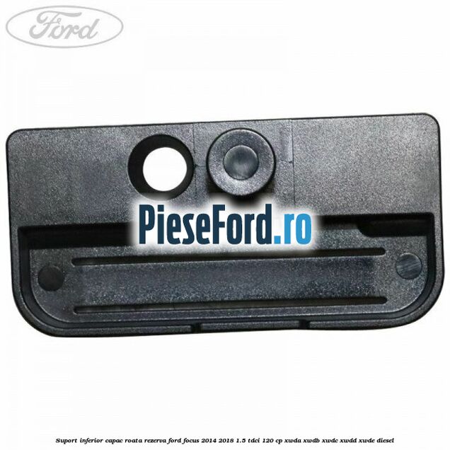 Suport inferior capac roata rezerva Ford Focus 2014-2018 1.5 TDCi 120 cp XWDA, XWDB, XWDC, XWDD, XWDE diesel