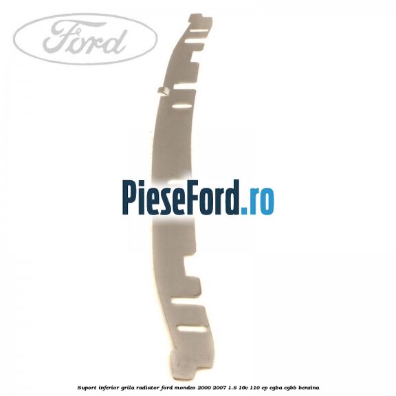 Suport inferior grila radiator Ford Mondeo 2000-2007 1.8 16V 110 cp CGBA, CGBB benzina