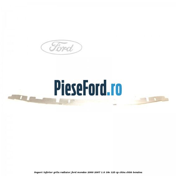Suport inferior grila radiator Ford Mondeo 2000-2007 1.8 16V 125 cp CHBA, CHBB benzina