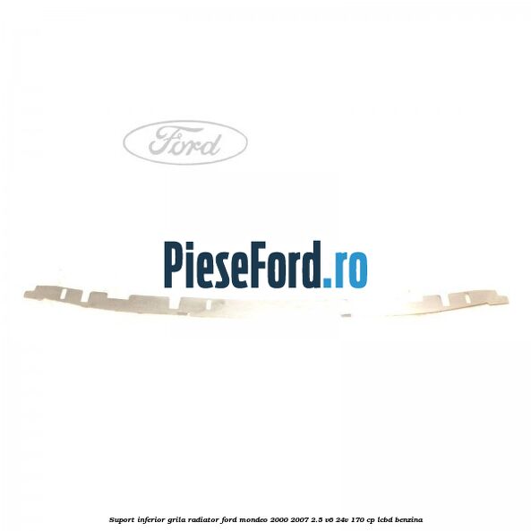 Suport inferior grila radiator Ford Mondeo 2000-2007 2.5 V6 24V 170 cp Suport inferior grila radiator Ford Mondeo 2000-2007 2.5 V6 24V 170 cp LCBD benzina