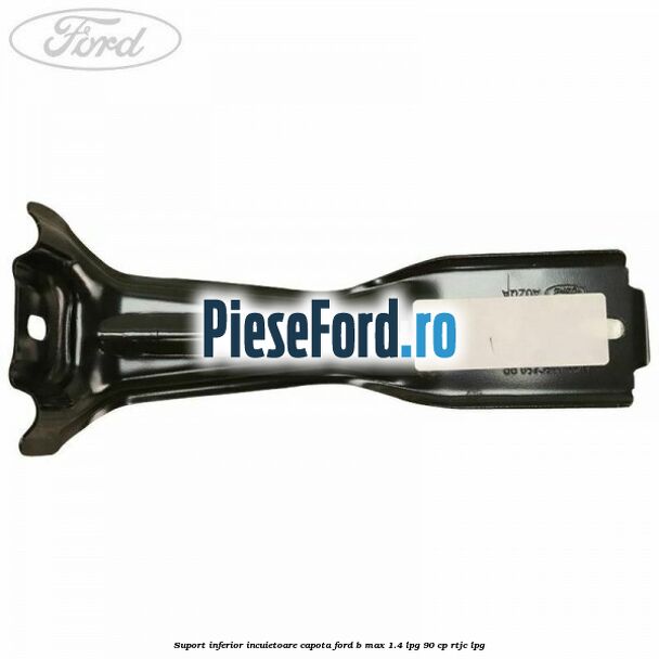 Suport inferior incuietoare capota Ford B-Max 1.4 LPG 90 cp RTJC LPG