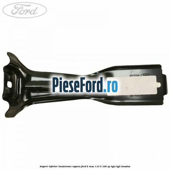 Suport inferior incuietoare capota Ford B-Max 1.6 Ti 105 cp IQJA, IQJC benzina