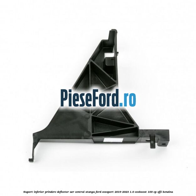 Suport inferior prindere deflector aer central stanga Ford EcoSport 2019-2023 1.0 EcoBoost 100 cp SFJL benzina
