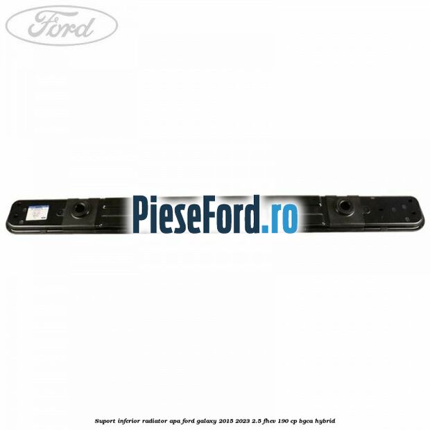 Suport inferior radiator apa Ford Galaxy 2015-2023 2.5 FHEV 190 cp BGCA hybrid
