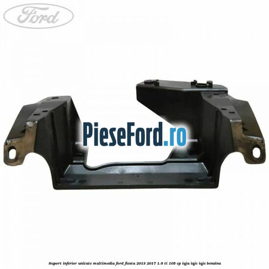 Suport inferior unitate multimedia Ford Fiesta 2013-2017 1.6 Ti 105 cp IQJA, IQJC, IQJE benzina