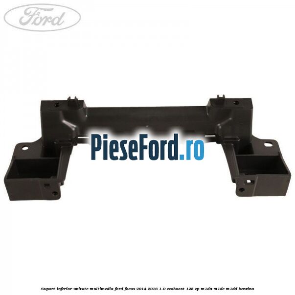 Suport inferior unitate multimedia Ford Focus 2014-2018 1.0 EcoBoost 125 cp M1DA, M1DC, M1DD benzina