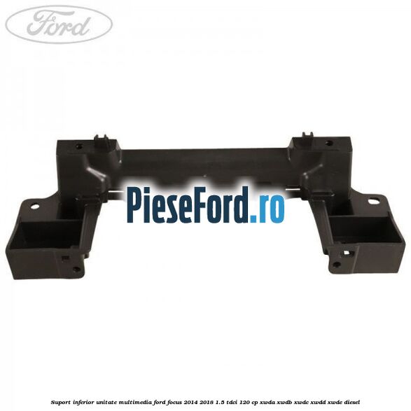 Suport inferior unitate multimedia Ford Focus 2014-2018 1.5 TDCi 120 cp XWDA, XWDB, XWDC, XWDD, XWDE diesel