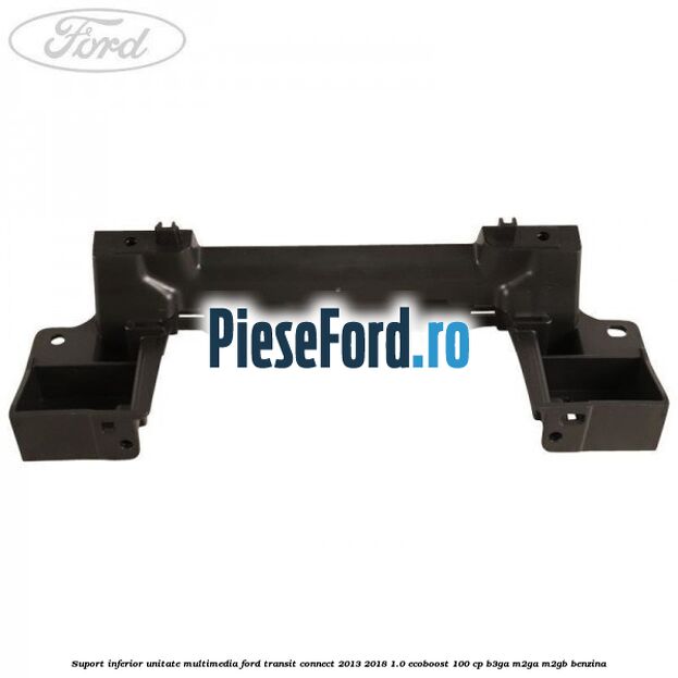 Suport inferior unitate multimedia Ford Transit Connect 2013-2018 1.0 EcoBoost 100 cp B3GA, M2GA, M2GB benzina