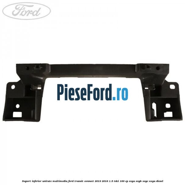 Suport inferior unitate multimedia Ford Transit Connect 2013-2018 1.5 TDCi 100 cp XVGA, XVGB, XVGC, XXGA diesel