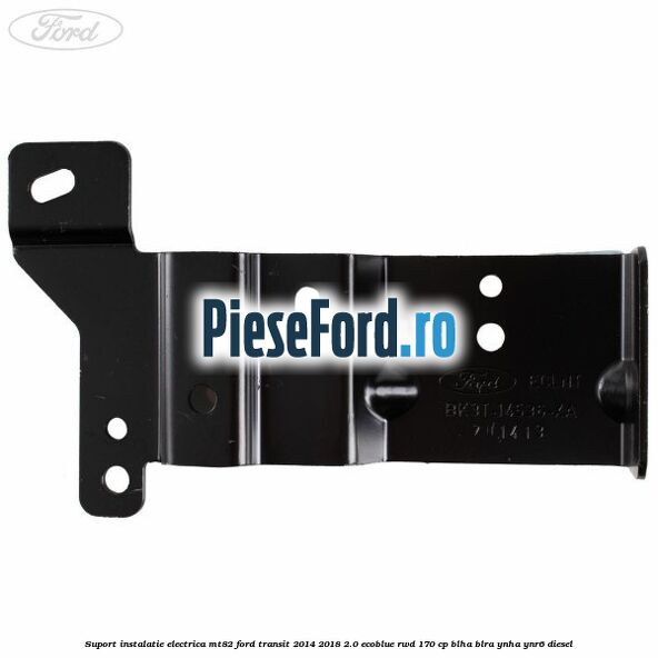 Suport instalatie electrica MT82 Ford Transit 2014-2018 2.0 EcoBlue RWD 170 cp BLHA, BLRA, YNHA, YNR6 diesel