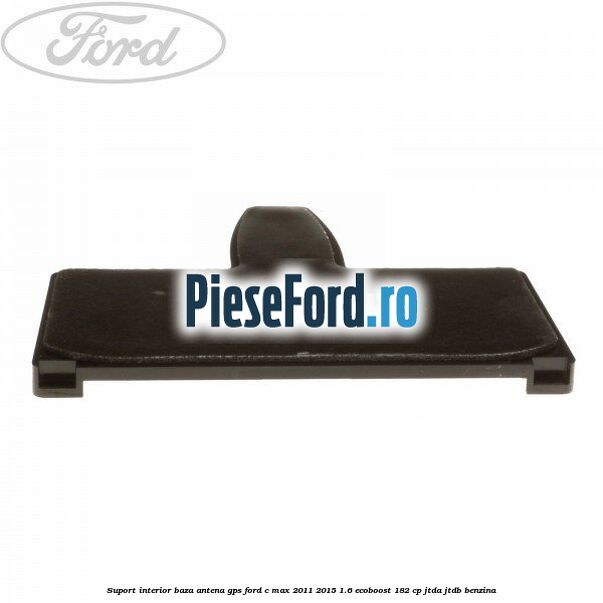 Suport interior baza antena gps Ford C-Max 2011-2015 1.6 EcoBoost 182 cp JTDA, JTDB benzina