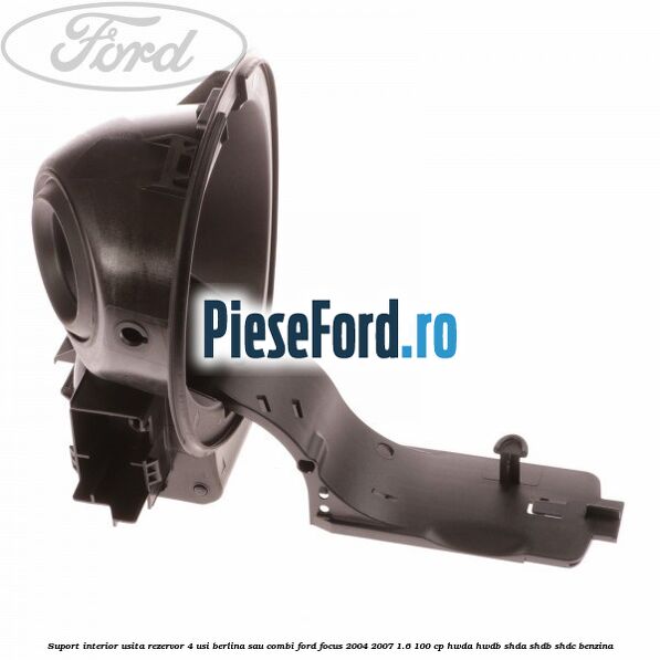 Suport interior usita rezervor 4 usi berlina sau combi Ford Focus 2004-2007 1.6 100 cp HWDA, HWDB, SHDA, SHDB, SHDC benzina