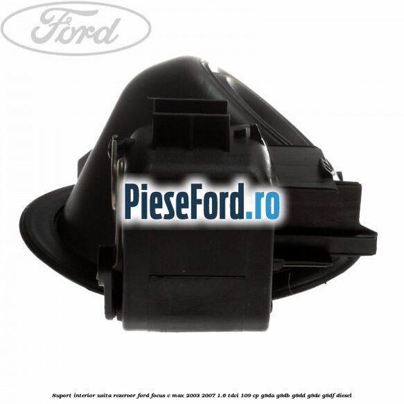 Suport interior usita rezervor Ford Focus C-Max 2003-2007 1.6 TDCi 109 cp G8DA, G8DB, G8DD, G8DE, G8DF diesel