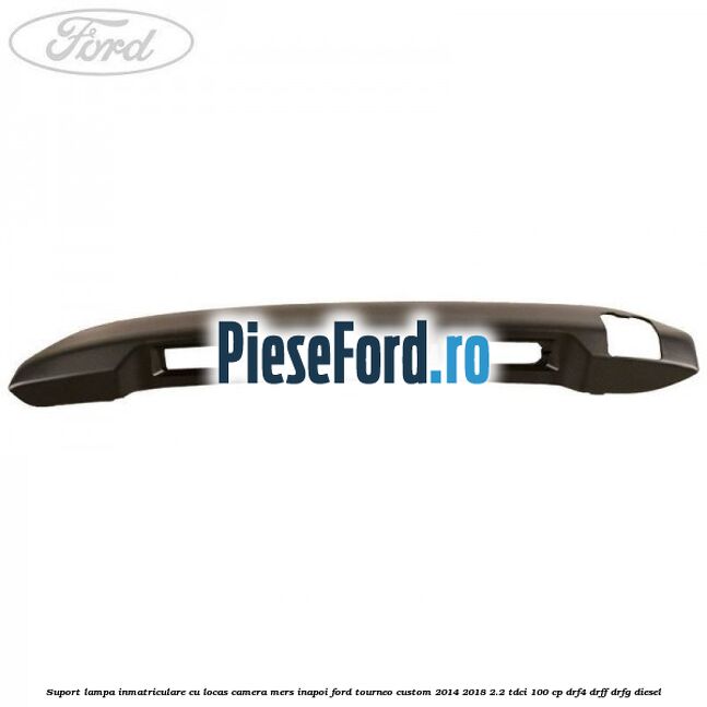 Suport lampa inmatriculare cu locas camera mers inapoi Ford Tourneo Custom 2014-2018 2.2 TDCi 100 cp Suport lampa inmatriculare cu locas camera mers inapoi Ford Tourneo Custom 2014-2018 2.2 TDCi 100 cp DRF4, DRFF, DRFG diesel