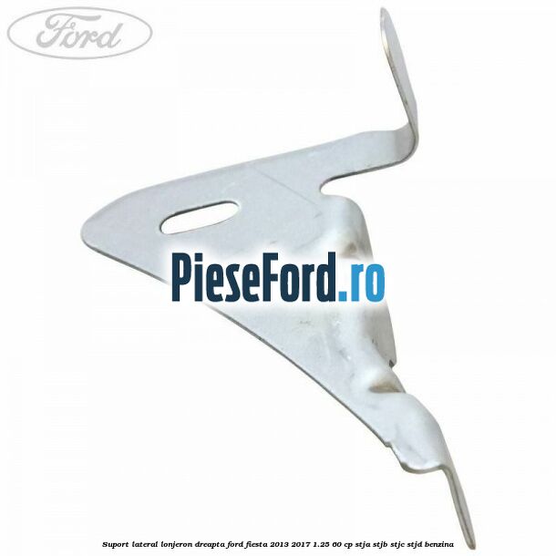 Suport lateral lonjeron dreapta Ford Fiesta 2013-2017 1.25 60 cp Suport lateral lonjeron dreapta Ford Fiesta 2013-2017 1.25 60 cp STJA, STJB, STJC, STJD benzina