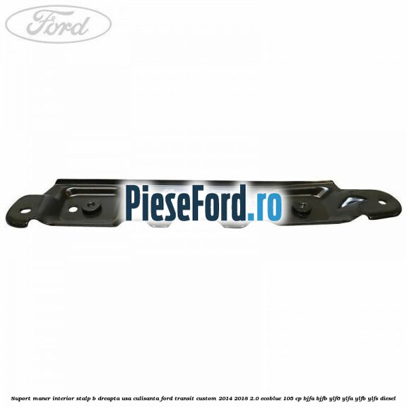 Suport maner interior stalp B dreapta usa culisanta Ford Transit Custom 2014-2018 2.0 EcoBlue 105 cp Suport maner interior stalp B dreapta usa culisanta Ford Transit Custom 2014-2018 2.0 EcoBlue 105 cp BJFA, BJFB, YLF6, YLFA, YLFB, YLFS diesel