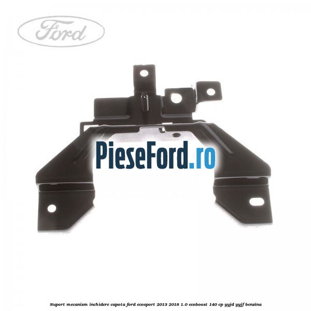 Suport mecanism inchidere capota Ford EcoSport 2013-2018 1.0 EcoBoost 140 cp YYJD, YYJF benzina