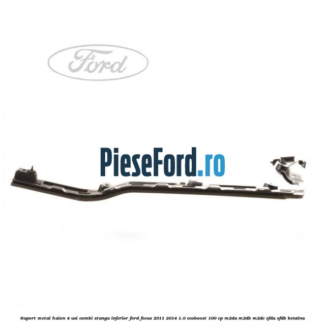 Suport metal haion 4 usi combi stanga inferior Ford Focus 2011-2014 1.0 EcoBoost 100 cp M2DA, M2DB, M2DC, SFDA, SFDB benzina