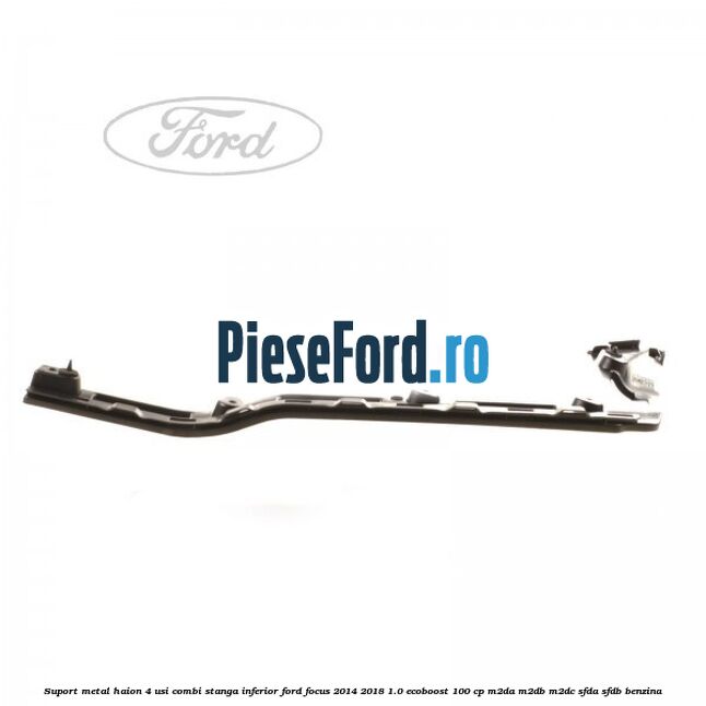 Suport metal haion 4 usi combi stanga inferior Ford Focus 2014-2018 1.0 EcoBoost 100 cp M2DA, M2DB, M2DC, SFDA, SFDB benzina