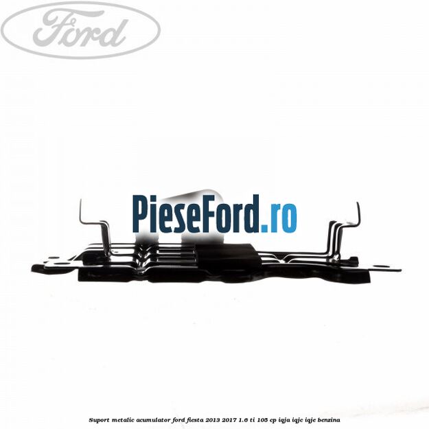 Suport metalic acumulator Ford Fiesta 2013-2017 1.6 Ti 105 cp IQJA, IQJC, IQJE benzina