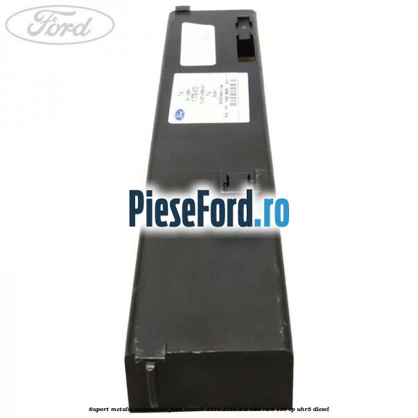 Suport metalic acumulator Ford Transit 2014-2018 2.2 TDCi RWD 135 cp Suport metalic acumulator Ford Transit 2014-2018 2.2 TDCi RWD 135 cp UHR5 diesel