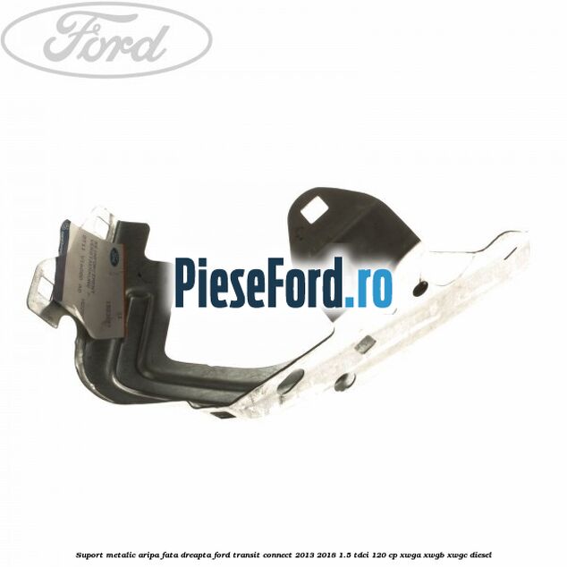 Suport metalic aripa fata dreapta Ford Transit Connect 2013-2018 1.5 TDCi 120 cp XWGA, XWGB, XWGC diesel